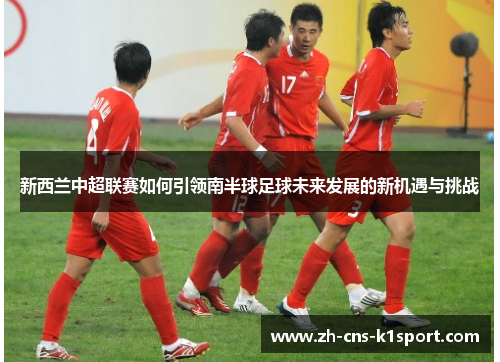 新西兰中超联赛如何引领南半球足球未来发展的新机遇与挑战