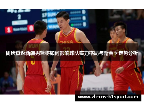 周琦重返新疆男篮将如何影响球队实力格局与新赛季走势分析