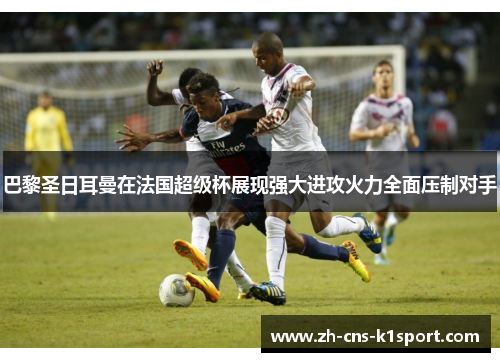 巴黎圣日耳曼在法国超级杯展现强大进攻火力全面压制对手