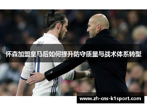 怀森加盟皇马后如何提升防守质量与战术体系转型