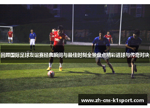 回顾国际足球友谊赛经典瞬间与最佳时刻全景盘点精彩进球与传奇对决