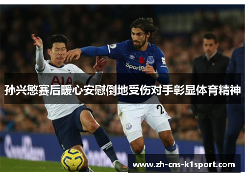 孙兴慜赛后暖心安慰倒地受伤对手彰显体育精神 孙兴慜赛后暖心安慰倒地受伤对手彰显体育精神