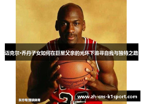 迈克尔·乔丹子女如何在巨星父亲的光环下追寻自我与独特之路