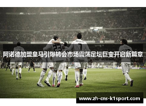阿诺德加盟皇马引爆转会市场震荡足坛巨变开启新篇章 阿诺德加盟皇马引爆转会市场震荡足坛巨变开启新篇章
