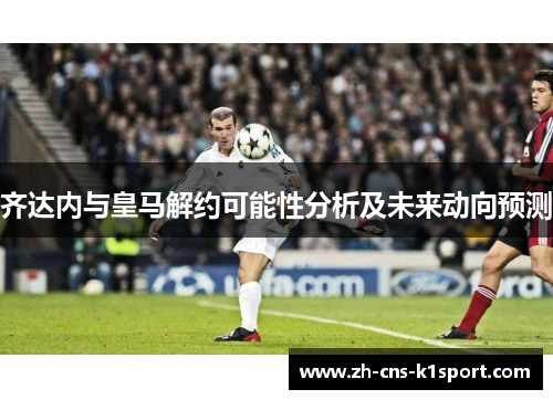 齐达内与皇马解约可能性分析及未来动向预测 齐达内与皇马解约可能性分析及未来动向预测